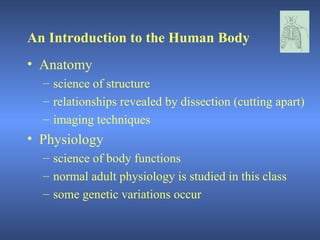 An Introduction to the Human Body
• Anatomy
  – science of structure
  – relationships revealed by dissection (cutting apart)
  – imaging techniques
• Physiology
  – science of body functions
  – normal adult physiology is studied in this class
  – some genetic variations occur
 