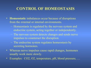 CONTROL OF HOMEOSTASIS

• Homeostatic imbalances occur because of disruptions
  from the external or internal environments.
   – Homeostasis is regulated by the nervous system and
     endocrine system, acting together or independently.
   – The nervous system detects changes and sends nerve
     impulses to counteract the disruption.
   – The endocrine system regulates homeostasis by
     secreting hormones.
• Whereas nerve impulses cause rapid changes, hormones
  usually work more slowly.
• Examples: CO2, O2, temperature, pH, blood pressure, …
 