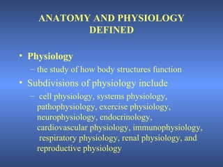 ANATOMY AND PHYSIOLOGY
           DEFINED

• Physiology
  – the study of how body structures function
• Subdivisions of physiology include
  – cell physiology, systems physiology,
    pathophysiology, exercise physiology,
    neurophysiology, endocrinology,
    cardiovascular physiology, immunophysiology,
     respiratory physiology, renal physiology, and
    reproductive physiology
 