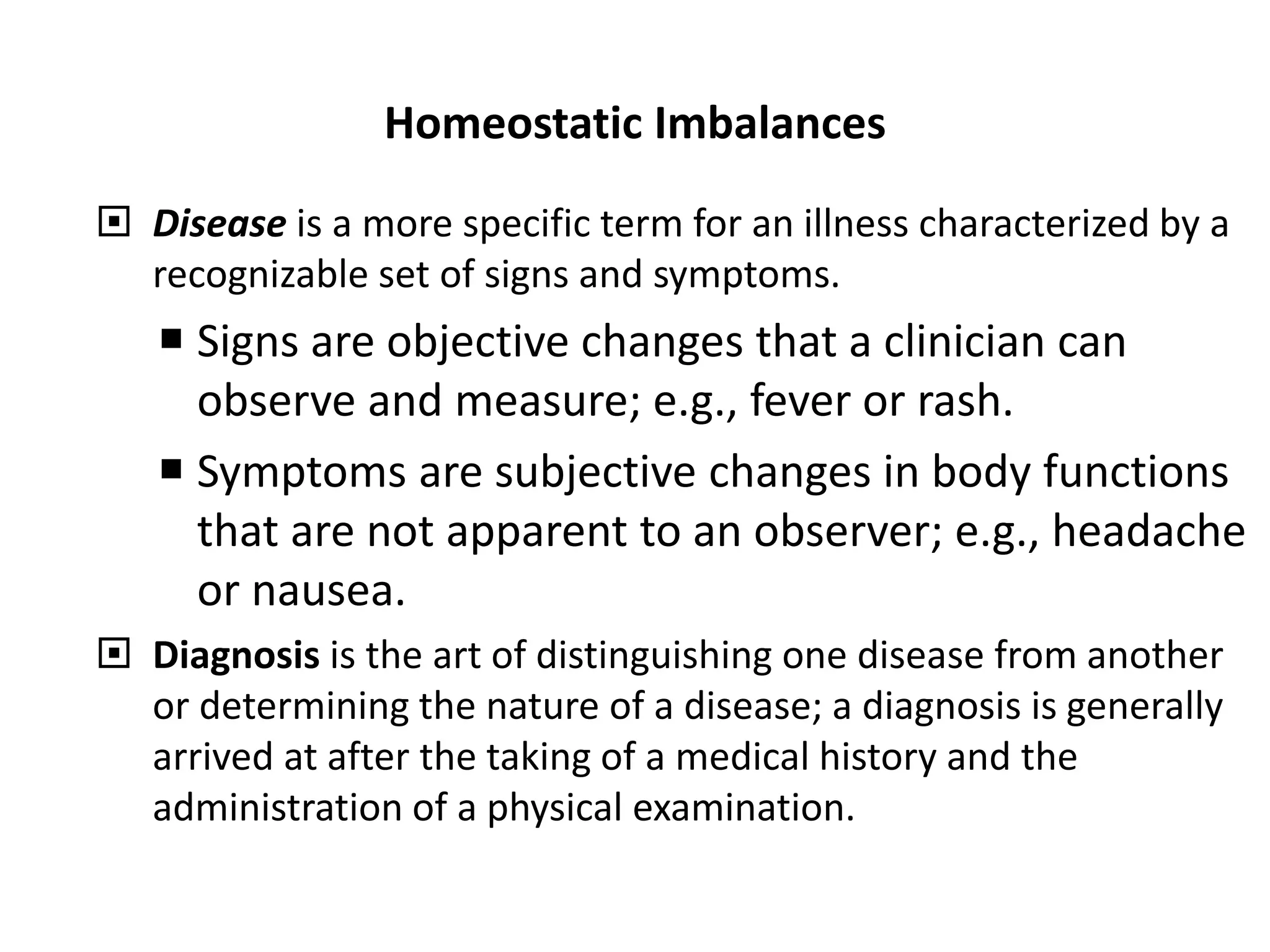 Homeostatic Imbalances
 Disease is a more specific term for an illness characterized by a
recognizable set of signs and symptoms.
 Signs are objective changes that a clinician can
observe and measure; e.g., fever or rash.
 Symptoms are subjective changes in body functions
that are not apparent to an observer; e.g., headache
or nausea.
 Diagnosis is the art of distinguishing one disease from another
or determining the nature of a disease; a diagnosis is generally
arrived at after the taking of a medical history and the
administration of a physical examination.
 