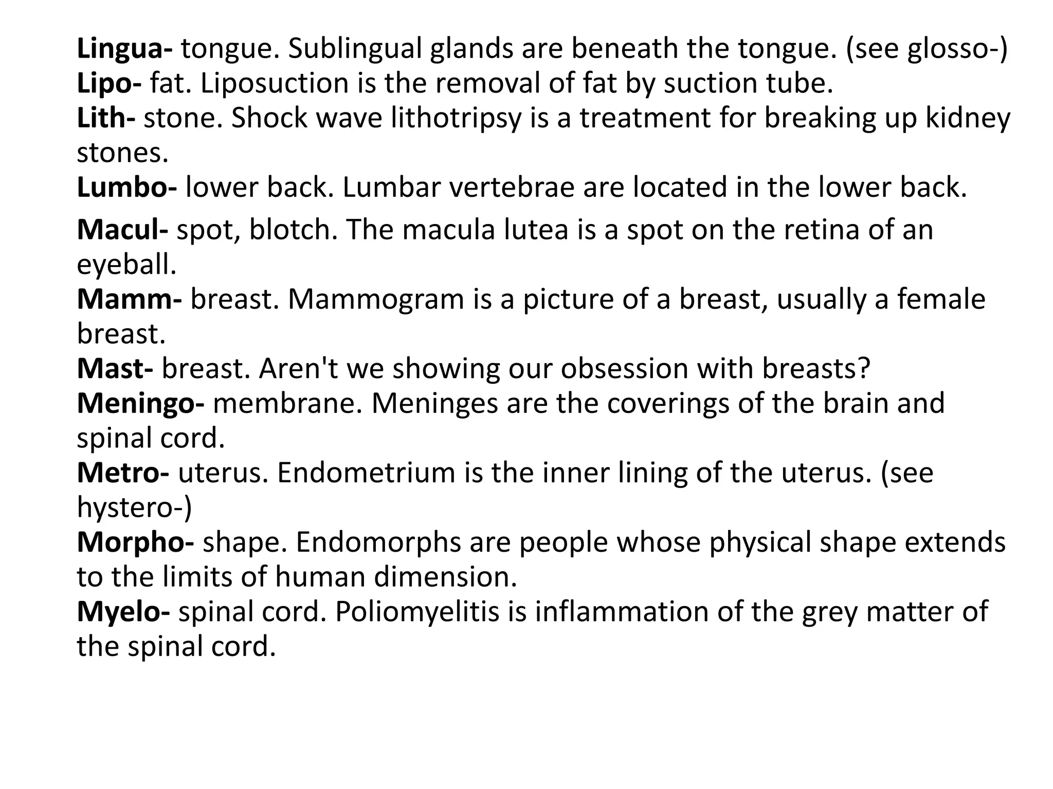 Lingua- tongue. Sublingual glands are beneath the tongue. (see glosso-)
Lipo- fat. Liposuction is the removal of fat by suction tube.
Lith- stone. Shock wave lithotripsy is a treatment for breaking up kidney
stones.
Lumbo- lower back. Lumbar vertebrae are located in the lower back.
Macul- spot, blotch. The macula lutea is a spot on the retina of an
eyeball.
Mamm- breast. Mammogram is a picture of a breast, usually a female
breast.
Mast- breast. Aren't we showing our obsession with breasts?
Meningo- membrane. Meninges are the coverings of the brain and
spinal cord.
Metro- uterus. Endometrium is the inner lining of the uterus. (see
hystero-)
Morpho- shape. Endomorphs are people whose physical shape extends
to the limits of human dimension.
Myelo- spinal cord. Poliomyelitis is inflammation of the grey matter of
the spinal cord.
 