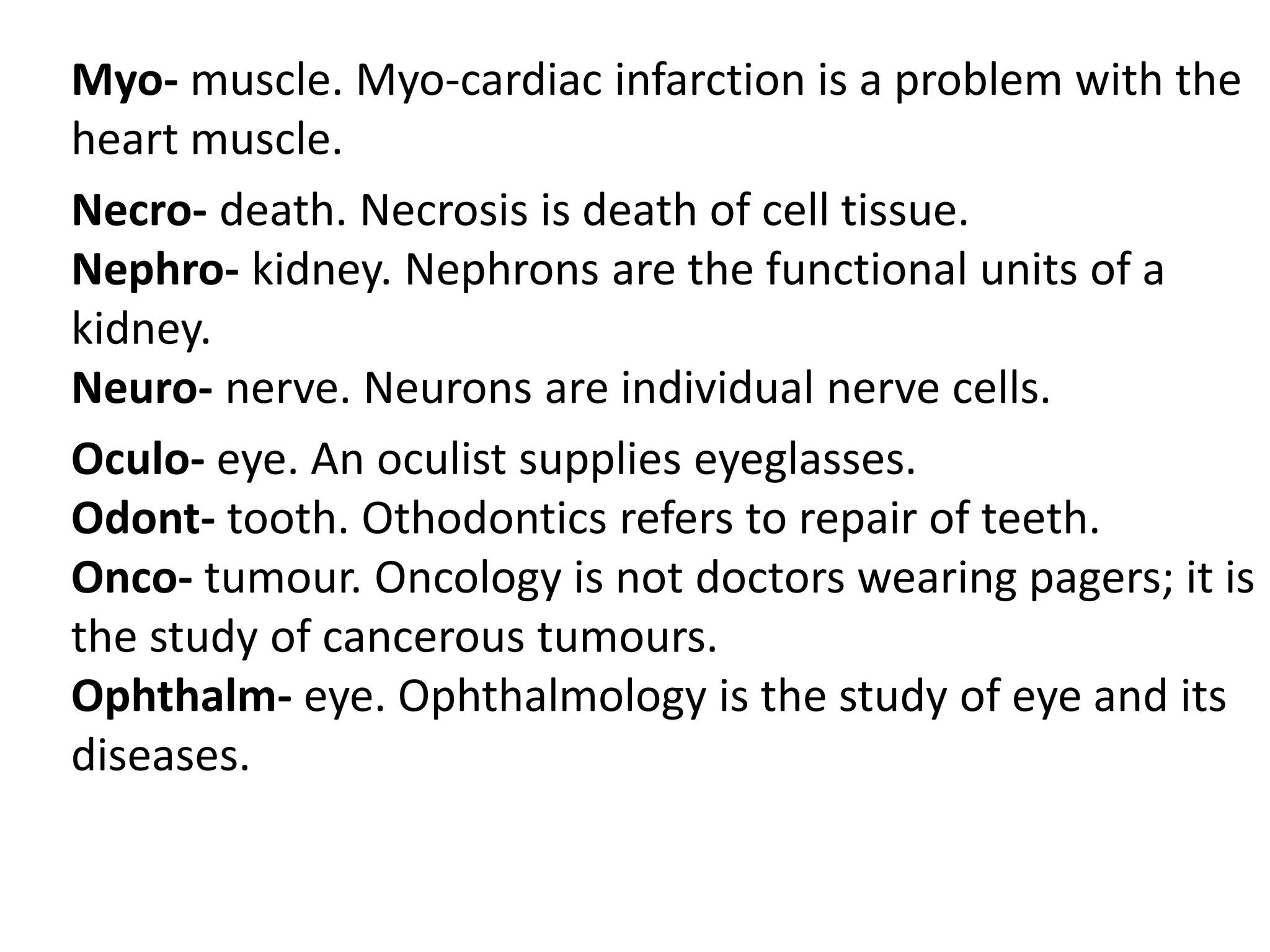 Myo- muscle. Myo-cardiac infarction is a problem with the
heart muscle.
Necro- death. Necrosis is death of cell tissue.
Nephro- kidney. Nephrons are the functional units of a
kidney.
Neuro- nerve. Neurons are individual nerve cells.
Oculo- eye. An oculist supplies eyeglasses.
Odont- tooth. Othodontics refers to repair of teeth.
Onco- tumour. Oncology is not doctors wearing pagers; it is
the study of cancerous tumours.
Ophthalm- eye. Ophthalmology is the study of eye and its
diseases.
 