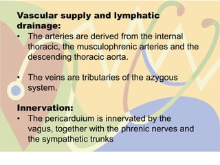 Vascular supply and lymphatic
drainage:
• The arteries are derived from the internal
  thoracic, the musculophrenic arteries and the
  descending thoracic aorta.

• The veins are tributaries of the azygous
  system.

Innervation:
• The pericarduium is innervated by the
  vagus, together with the phrenic nerves and
  the sympathetic trunks
 
