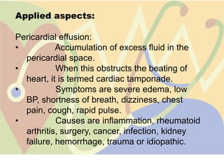 Applied aspects:

Pericardial effusion:
•          Accumulation of excess fluid in the
  pericardial space.
•          When this obstructs the beating of
  heart, it is termed cardiac tamponade.
•          Symptoms are severe edema, low
  BP, shortness of breath, dizziness, chest
  pain, cough, rapid pulse.
•          Causes are inflammation, rheumatoid
  arthritis, surgery, cancer, infection, kidney
  failure, hemorrhage, trauma or idiopathic.
 