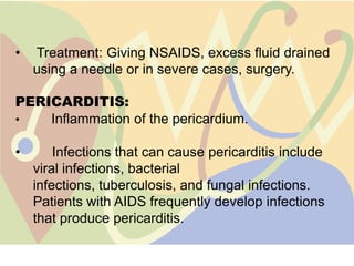 •   Treatment: Giving NSAIDS, excess fluid drained
    using a needle or in severe cases, surgery.

PERICARDITIS:
•   Inflammation of the pericardium.

•       Infections that can cause pericarditis include
    viral infections, bacterial
    infections, tuberculosis, and fungal infections.
    Patients with AIDS frequently develop infections
    that produce pericarditis.
 