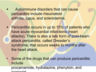       Autoimmune disorders that can cause
    pericarditis include rheumatoid
    arthritis, lupus, and scleroderma.

 Pericarditis occurs in up to 15% of patients who
  have acute myocardial infarctions (heart
  attacks). There is also a late form of post-heart-
  attack pericarditis, called Dressler‟s
  syndrome, that occurs weeks to months after
  the heart attack.

• Some of the drugs that can produce pericarditis
  include
  procainamide, hydralazine, phenytoin, and
 