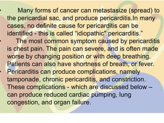 •     Many forms of cancer can metastasize (spread) to
  the pericardial sac, and produce pericarditis.In many
  cases, no definite cause for pericarditis can be
  identified - this is called “idiopathic" pericarditis.”
•     The most common symptom caused by pericarditis
  is chest pain. The pain can severe, and is often made
  worse by changing position or with deep breathing.
  Patients can also have shortness of breath, or fever.
• Pericarditis can produce complications, namely
  tamponade, chronic pericarditis, and constriction.
  These complications - which are discussed below –
  can produce reduced cardiac pumping, lung
  congestion, and organ failure.
 