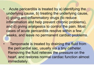 •     Acute pericarditis is treated by a) identifying the
    underlying cause, b) treating the underlying cause,
    c) giving anti-inflammatory drugs (to reduce
    inflammation and help prevent chronic problems),
    and d) giving analgesics to control the pain. Most
    cases of acute pericarditis resolve within a few
    weeks, and leave no permanent cardiac problems.

•     Tamponade is treated by draining the fluid from
     the pericardial sac, usually via a tiny catheter.
     Removing the fluid relieves the pressure on the
     heart, and restores normal cardiac function almost
     immediately.
 
