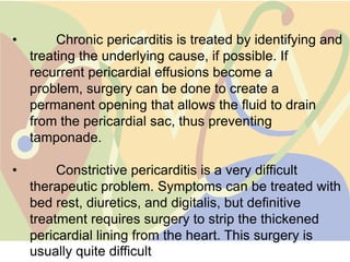 •        Chronic pericarditis is treated by identifying and
    treating the underlying cause, if possible. If
    recurrent pericardial effusions become a
    problem, surgery can be done to create a
    permanent opening that allows the fluid to drain
    from the pericardial sac, thus preventing
    tamponade.

•        Constrictive pericarditis is a very difficult
    therapeutic problem. Symptoms can be treated with
    bed rest, diuretics, and digitalis, but definitive
    treatment requires surgery to strip the thickened
    pericardial lining from the heart. This surgery is
    usually quite difficult
 