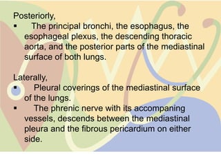 Posteriorly,
   The principal bronchi, the esophagus, the
  esophageal plexus, the descending thoracic
  aorta, and the posterior parts of the mediastinal
  surface of both lungs.

Laterally,
     Pleural coverings of the mediastinal surface
   of the lungs.
     The phrenic nerve with its accompaning
   vessels, descends between the mediastinal
   pleura and the fibrous pericardium on either
   side.
 
