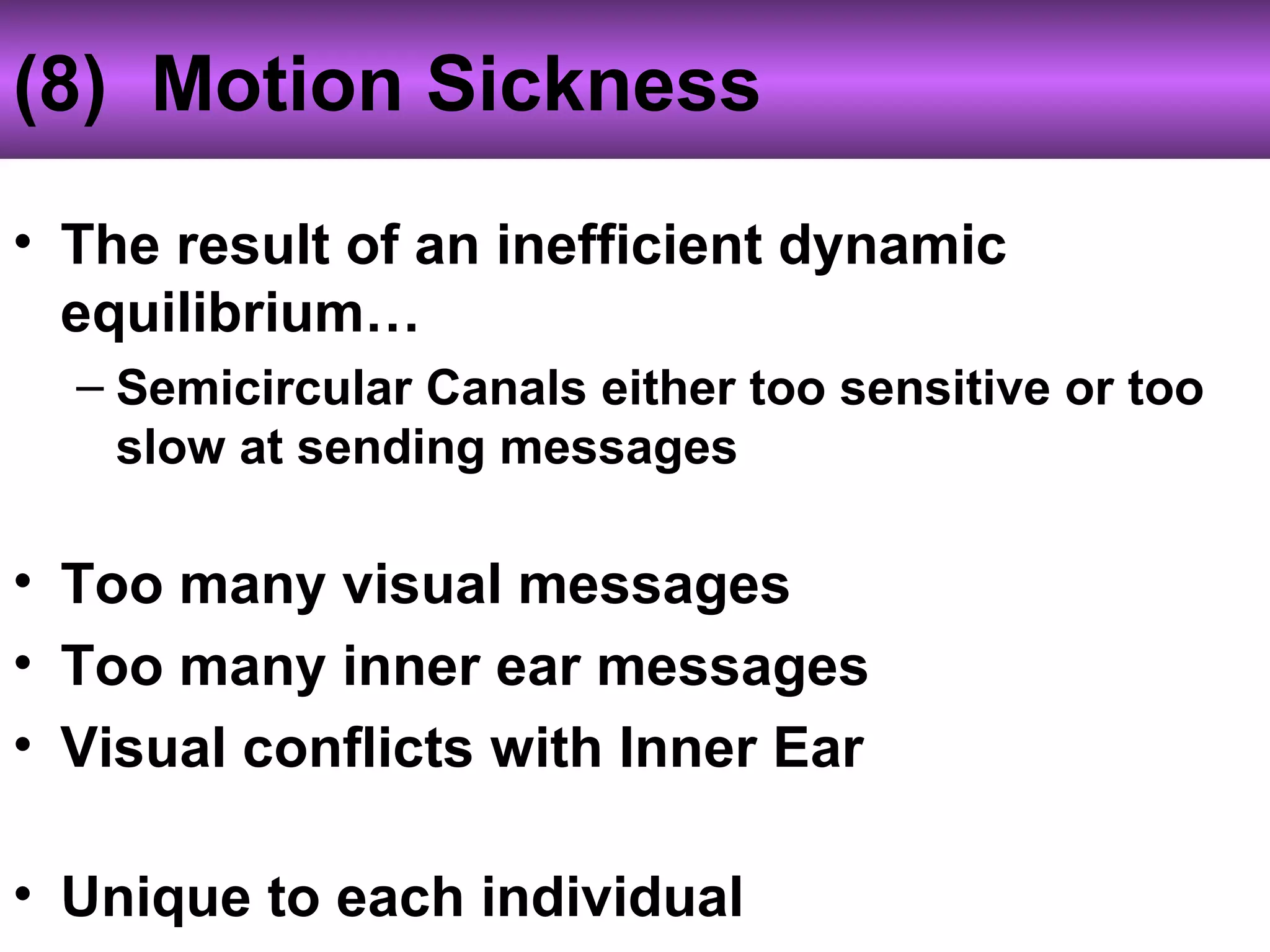 (8) Motion Sickness
• The result of an inefficient dynamic
equilibrium…
– Semicircular Canals either too sensitive or too
slow at sending messages
• Too many visual messages
• Too many inner ear messages
• Visual conflicts with Inner Ear
• Unique to each individual
 