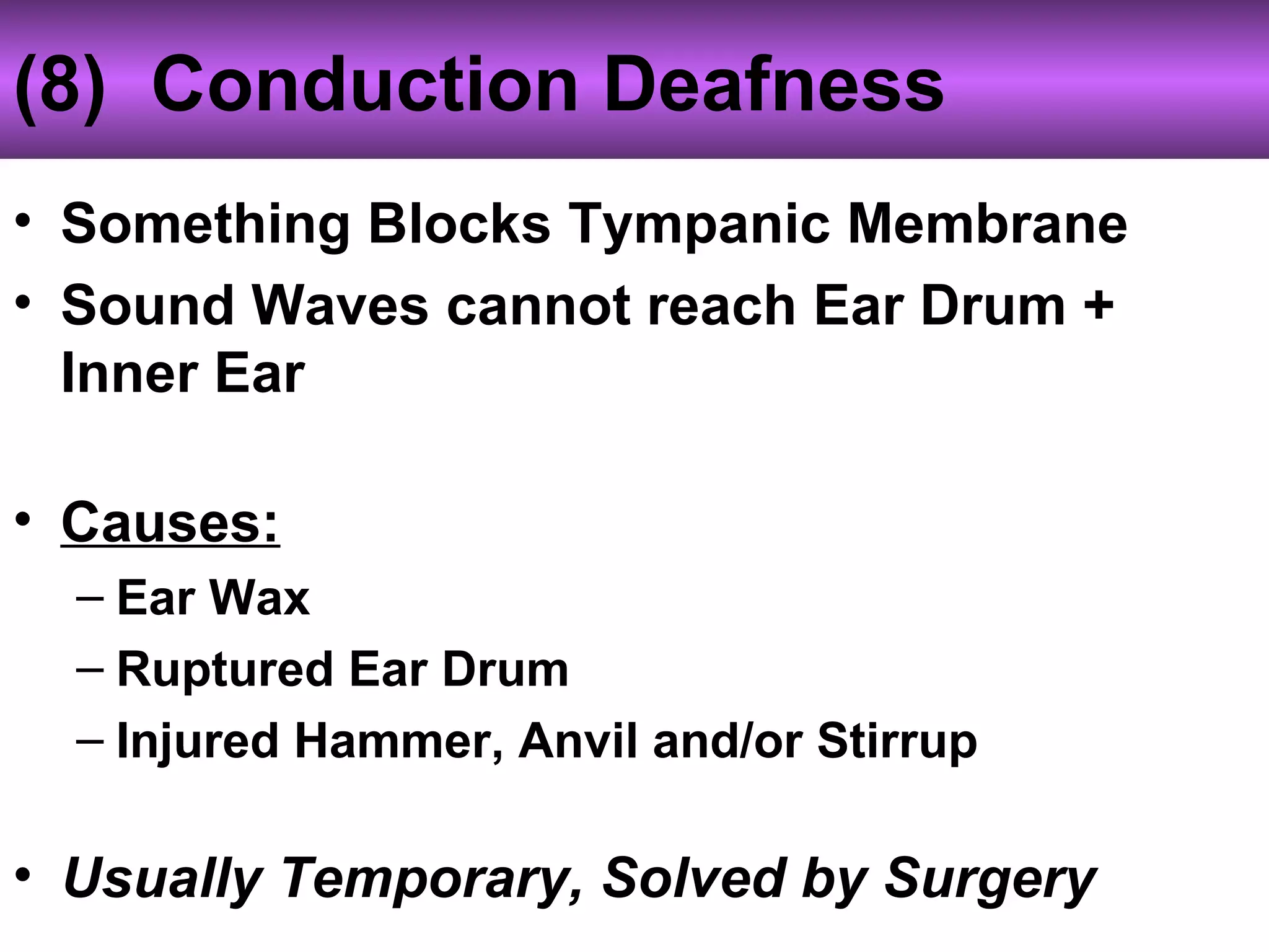 (8) Conduction Deafness
• Something Blocks Tympanic Membrane
• Sound Waves cannot reach Ear Drum +
Inner Ear
• Causes:
– Ear Wax
– Ruptured Ear Drum
– Injured Hammer, Anvil and/or Stirrup
• Usually Temporary, Solved by Surgery
 