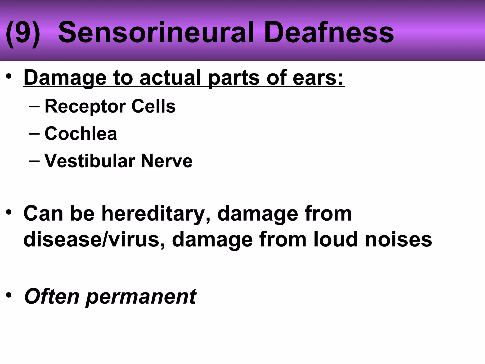 (9) Sensorineural Deafness
• Damage to actual parts of ears:
– Receptor Cells
– Cochlea
– Vestibular Nerve
• Can be hereditary, damage from
disease/virus, damage from loud noises
• Often permanent
 