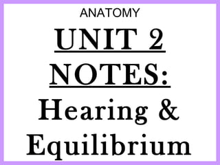 ANATOMY
UNIT 2
NOTES:
Hearing &
Equilibrium
 