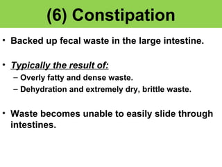 (6) Constipation 
• Backed up fecal waste in the large intestine. 
• Typically the result of: 
– Overly fatty and dense waste. 
– Dehydration and extremely dry, brittle waste. 
• Waste becomes unable to easily slide through 
intestines. 
 