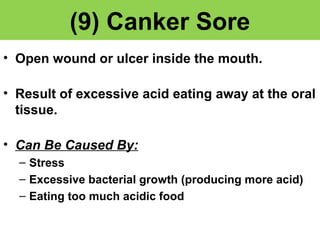 (9) Canker Sore 
• Open wound or ulcer inside the mouth. 
• Result of excessive acid eating away at the oral 
tissue. 
• Can Be Caused By: 
– Stress 
– Excessive bacterial growth (producing more acid) 
– Eating too much acidic food 
 