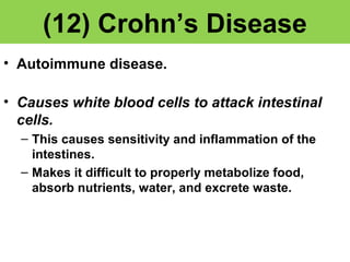 (12) Crohn’s Disease 
• Autoimmune disease. 
• Causes white blood cells to attack intestinal 
cells. 
– This causes sensitivity and inflammation of the 
intestines. 
– Makes it difficult to properly metabolize food, 
absorb nutrients, water, and excrete waste. 
 