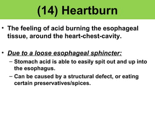 (14) Heartburn 
• The feeling of acid burning the esophageal 
tissue, around the heart-chest-cavity. 
• Due to a loose esophageal sphincter: 
– Stomach acid is able to easily spit out and up into 
the esophagus. 
– Can be caused by a structural defect, or eating 
certain preservatives/spices. 
