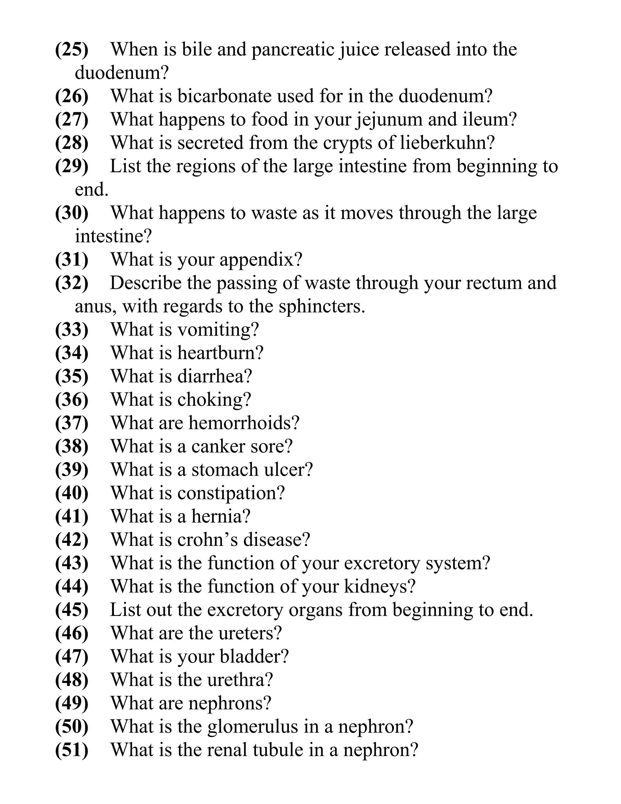 (25) When is bile and pancreatic juice released into the
duodenum?
(26) What is bicarbonate used for in the duodenum?
(27) What happens to food in your jejunum and ileum?
(28) What is secreted from the crypts of lieberkuhn?
(29) List the regions of the large intestine from beginning to
end.
(30) What happens to waste as it moves through the large
intestine?
(31) What is your appendix?
(32) Describe the passing of waste through your rectum and
anus, with regards to the sphincters.
(33) What is vomiting?
(34) What is heartburn?
(35) What is diarrhea?
(36) What is choking?
(37) What are hemorrhoids?
(38) What is a canker sore?
(39) What is a stomach ulcer?
(40) What is constipation?
(41) What is a hernia?
(42) What is crohn’s disease?
(43) What is the function of your excretory system?
(44) What is the function of your kidneys?
(45) List out the excretory organs from beginning to end.
(46) What are the ureters?
(47) What is your bladder?
(48) What is the urethra?
(49) What are nephrons?
(50) What is the glomerulus in a nephron?
(51) What is the renal tubule in a nephron?

 