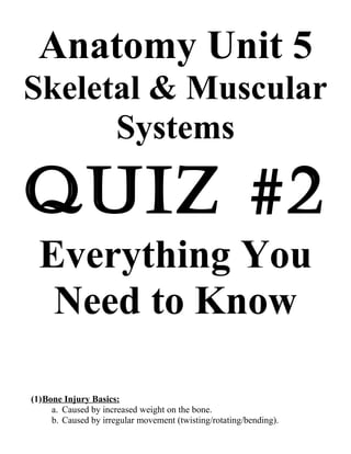 Anatomy Unit 5
Skeletal & Muscular
Systems

Quiz #2
Everything You
Need to Know
(1)Bone Injury Basics:
a. Caused by increased weight on the bone.
b. Caused by irregular movement (twisting/rotating/bending).

 