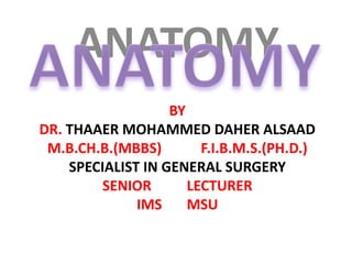 ANATOMY
BY
DR. THAAER MOHAMMED DAHER ALSAAD
M.B.CH.B.(MBBS) F.I.B.M.S.(PH.D.)
SPECIALIST IN GENERAL SURGERY
SENIOR LECTURER
IMS MSU
 