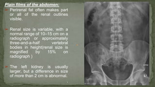Plain films of the abdomen:
➢ Perirenal fat often makes part
or all of the renal outlines
visible.
➢ Renal size is variable, with a
normal range of 10–15 cm on a
radiograph or approximately
three-and-a-half vertebral
bodies in height(renal size is
magnified by 15% on
radiograph )
➢ The left kidney is usually
larger, but a difference in size
of more than 2 cm is abnormal.
.
 