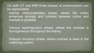 ➢ On both CT and MRI three phases of enhancement can
be appreciated:
▪ Arterial corticomedullary phase, where the cortex
enhances strongly and contrast between cortex and
medulla is greatest,
▪ Venous nephrographic phase, where the contrast is
homogeneous throughout the kidney.
▪ Delayed excretory phase, where contrast is seen in the
collecting system.
 