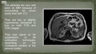 MRI:
➢ The adrenals are very well
seen on MRI because of
surrounding fat (more
easily than with CT)
➢ They are iso- or slightly
hypointense compared to
liver on both T1W and
T2W images.
➢ They lose signal on fat
suppression or fat
subtraction techniques,
depending on the
cholesterol content of the
adrenal cortex.
 