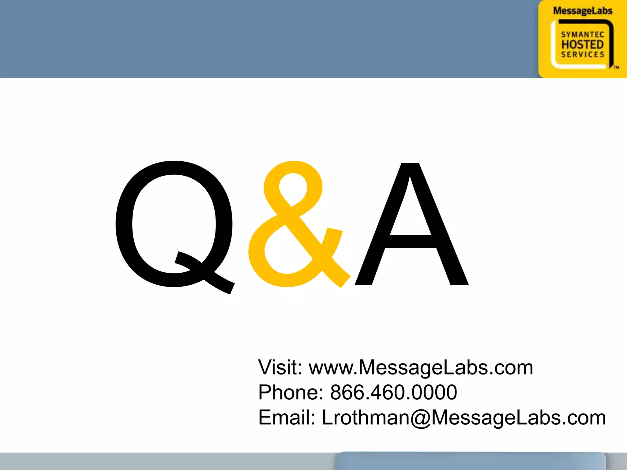 Best Shared IntelligenceAccuracy, Reliability & PerformanceThe automatic sharing of knowledge gained in one protocol across all other protocols underpins MessageLabs Converged Threat Analysis. Security solutions that only focus on a single protocol such as email or web, or those that lack integration at the level of threat detection, may not sufficiently protect your business from malware and spyware designed to slip past single protocol security.
