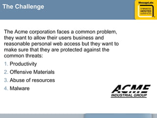 The ChallengeThe Acme corporation faces a common problem, they want to allow their users business and reasonable personal web access but they want to make sure that they are protected against the common threats: Productivity Offensive Materials Abuse of resources Malware