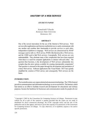 ANATOMY OF A WEB SERVICE*


                                      STUDENT PAPER


                                    Kamalsinh F Chavda
                                  Kennesaw State University
                                       Kennesaw, GA


                                          ABSTRACT
      One of the newest innovations for the use of the Internet is Web services. Web
      services allow applications and Internet-enabled devices to easily communicate with
      one another and combine their functionality to provide services to each other,
      independent of platform or language. Web services are characterized by SOAP
      messages used to talk to a Web service, WSDL files that describe a Web service,
      and the UDDI used to find Web services. Conceptually, Web services are very
      understandable. They eliminate many of the complexities that have been required
      when there is a need for computer applications to interact with each other. The
      question then becomes, is the development of Web services substantially less
      complex than the prior options available for creating interoperable components?
      That question is assessed in this paper through the development and annotation of
      a basic Web service. Software applications like Visual Studio .NET have greatly
      simplified the creation of Web service and consequently Web services are the
      future.


INTRODUCTION
     The twentieth century saw unprecedented advancement in technology. The 1990s fostered
growth in communications and information technology as never seen before. The Internet, which
had started as an effort to facilitate research and development for educational and military
purposes, became the backbone for businesses and communication media for people all over

___________________________________________

*
  Copyright © 2003 by the Consortium for Computing Sciences in Colleges. Permission to copy
without fee all or part of this material is granted provided that the copies are not made or
distributed for direct commercial advantage, the CCSC copyright notice and the title of the
publication and its date appear, and notice is given that copying is by permission of the Consortium
for Computing Sciences in Colleges. To copy otherwise, or to republish, requires a fee and/or
specific permission.

124
 