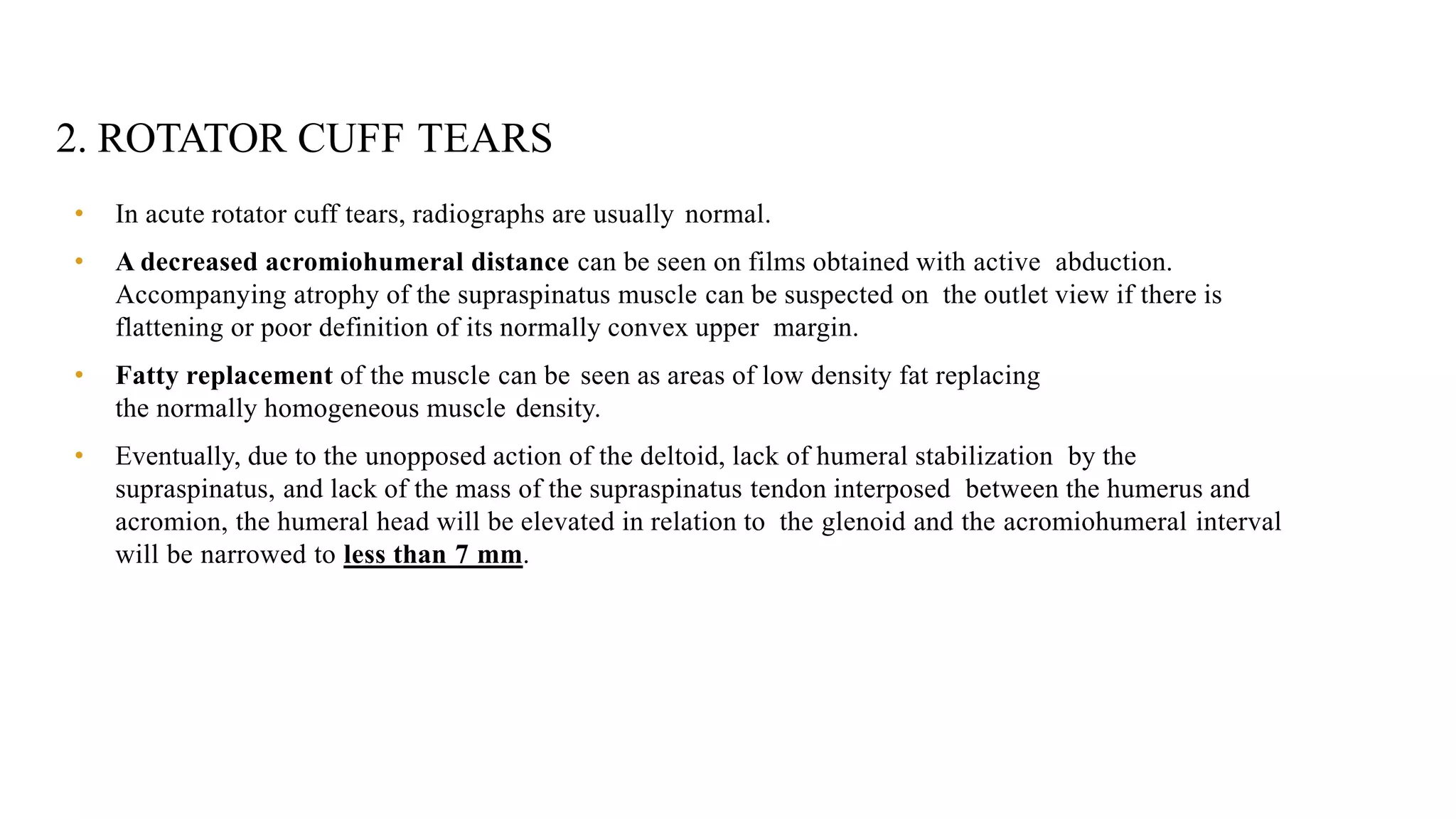 2. ROTATOR CUFF TEARS
• In acute rotator cuff tears, radiographs are usually normal.
• A decreased acromiohumeral distance can be seen on films obtained with active abduction.
Accompanying atrophy of the supraspinatus muscle can be suspected on the outlet view if there is
flattening or poor definition of its normally convex upper margin.
• Fatty replacement of the muscle can be seen as areas of low density fat replacing
the normally homogeneous muscle density.
• Eventually, due to the unopposed action of the deltoid, lack of humeral stabilization by the
supraspinatus, and lack of the mass of the supraspinatus tendon interposed between the humerus and
acromion, the humeral head will be elevated in relation to the glenoid and the acromiohumeral interval
will be narrowed to less than 7 mm.
 