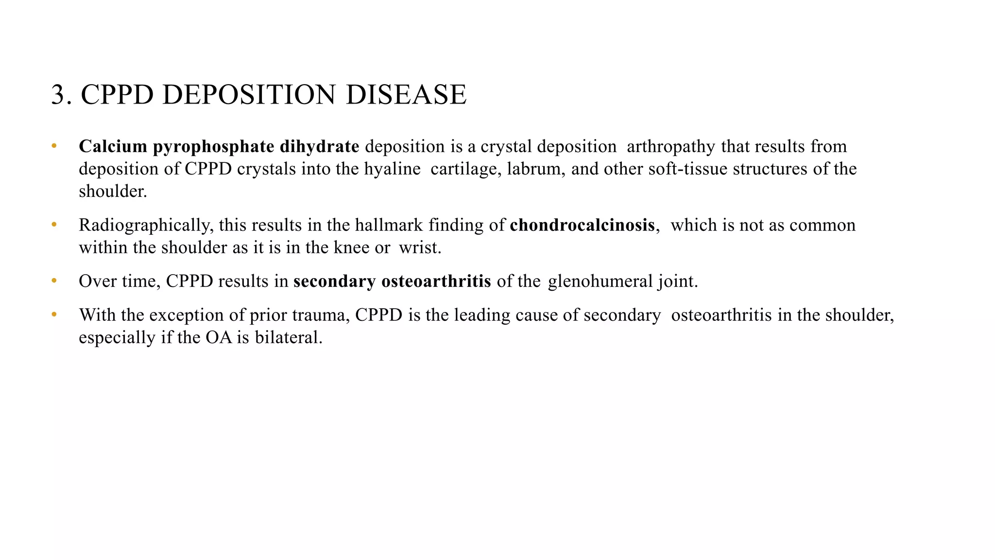 3. CPPD DEPOSITION DISEASE
• Calcium pyrophosphate dihydrate deposition is a crystal deposition arthropathy that results from
deposition of CPPD crystals into the hyaline cartilage, labrum, and other soft-tissue structures of the
shoulder.
• Radiographically, this results in the hallmark finding of chondrocalcinosis, which is not as common
within the shoulder as it is in the knee or wrist.
• Over time, CPPD results in secondary osteoarthritis of the glenohumeral joint.
• With the exception of prior trauma, CPPD is the leading cause of secondary osteoarthritis in the shoulder,
especially if the OA is bilateral.
 