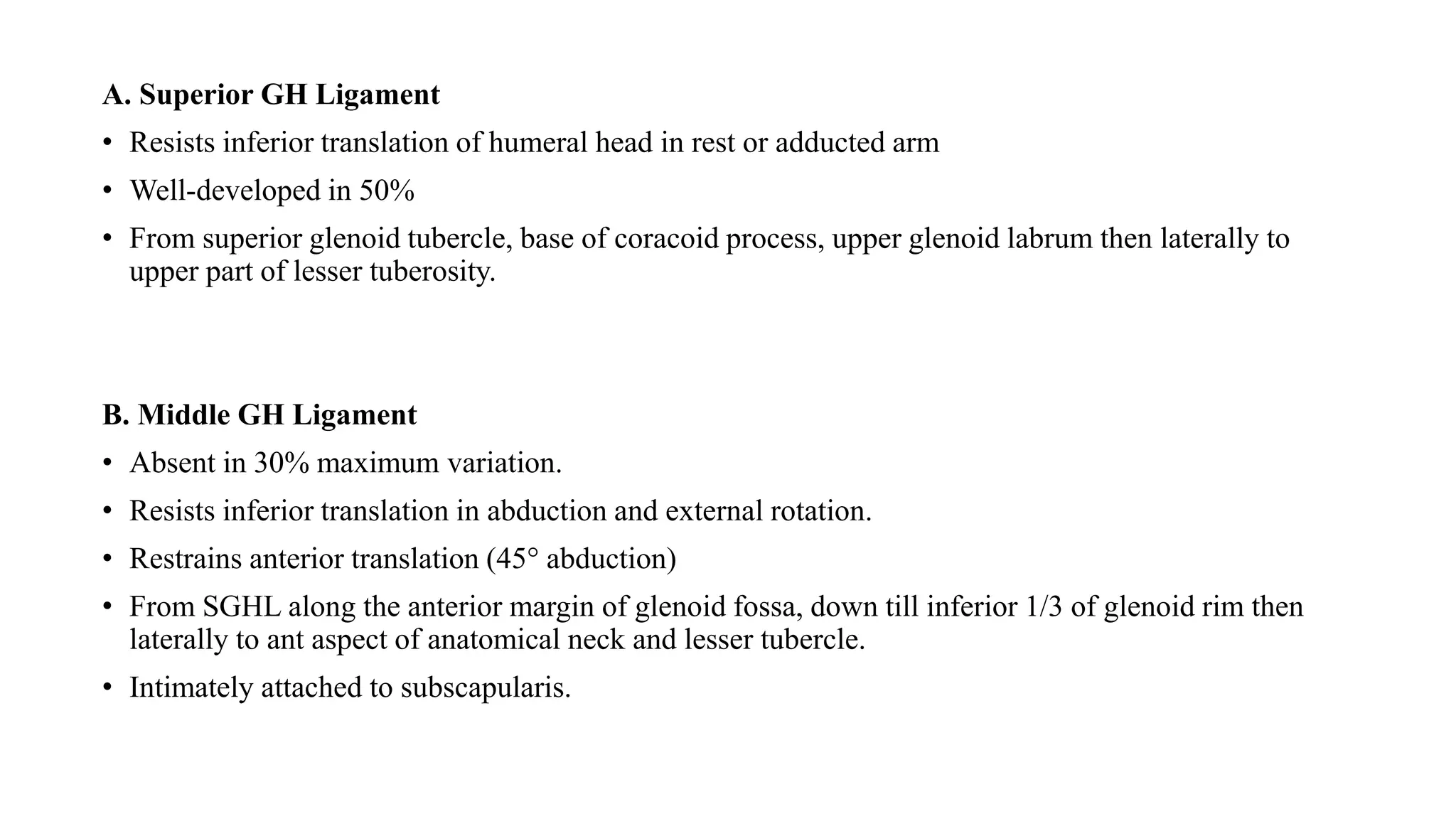 A. Superior GH Ligament
• Resists inferior translation of humeral head in rest or adducted arm
• Well-developed in 50%
• From superior glenoid tubercle, base of coracoid process, upper glenoid labrum then laterally to
upper part of lesser tuberosity.
B. Middle GH Ligament
• Absent in 30% maximum variation.
• Resists inferior translation in abduction and external rotation.
• Restrains anterior translation (45° abduction)
• From SGHL along the anterior margin of glenoid fossa, down till inferior 1/3 of glenoid rim then
laterally to ant aspect of anatomical neck and lesser tubercle.
• Intimately attached to subscapularis.
 