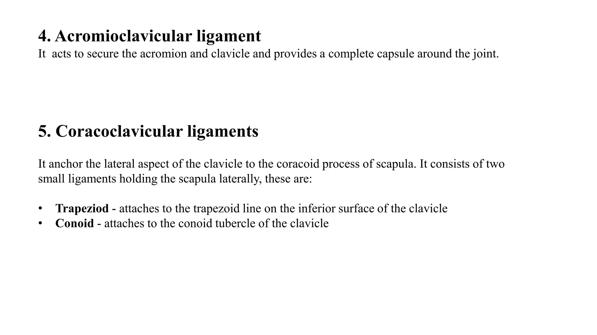 4. Acromioclavicular ligament
It acts to secure the acromion and clavicle and provides a complete capsule around the joint.
5. Coracoclavicular ligaments
It anchor the lateral aspect of the clavicle to the coracoid process of scapula. It consists of two
small ligaments holding the scapula laterally, these are:
• Trapeziod - attaches to the trapezoid line on the inferior surface of the clavicle
• Conoid - attaches to the conoid tubercle of the clavicle
 