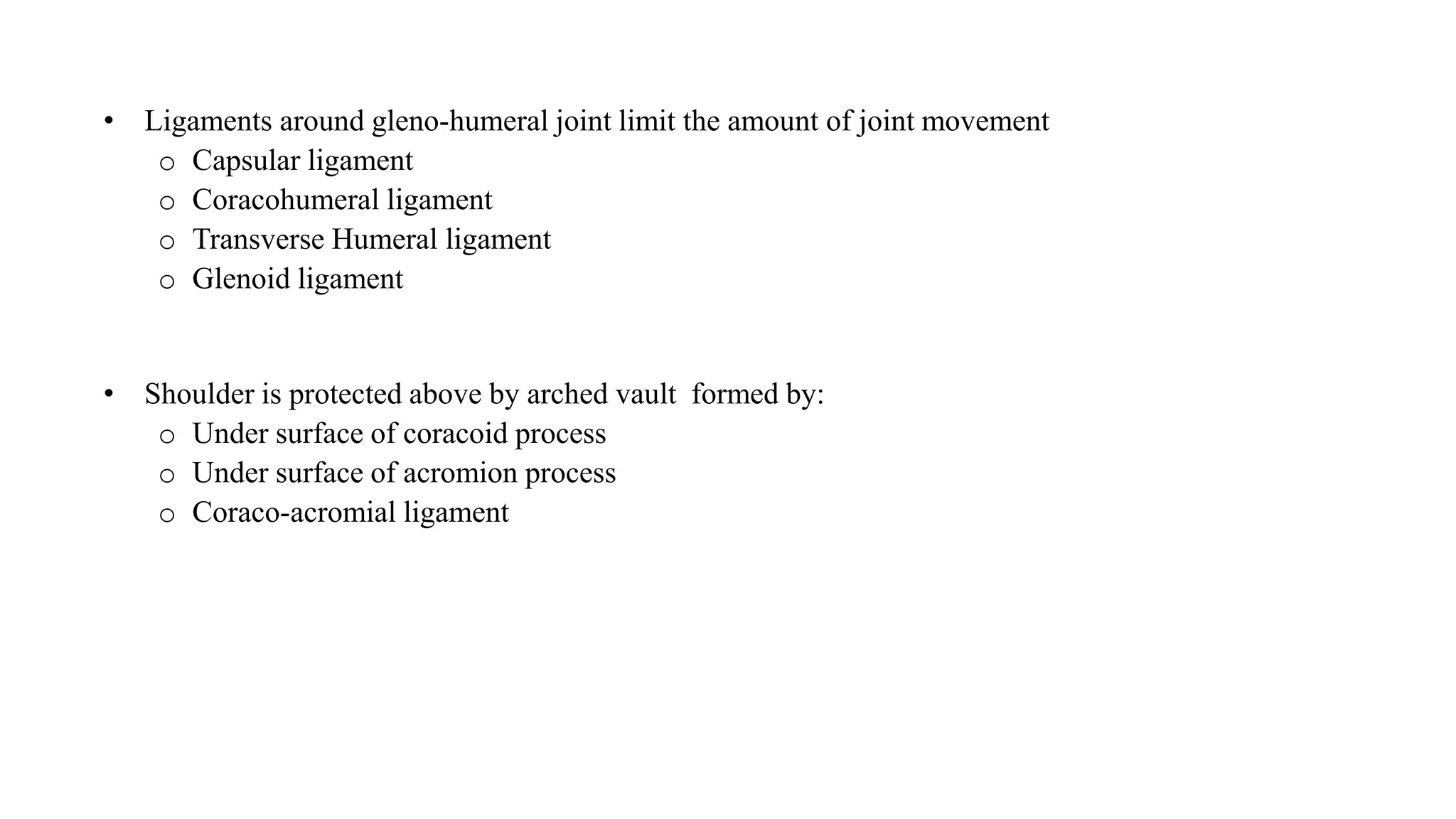 • Ligaments around gleno-humeral joint limit the amount of joint movement
o Capsular ligament
o Coracohumeral ligament
o Transverse Humeral ligament
o Glenoid ligament
• Shoulder is protected above by arched vault formed by:
o Under surface of coracoid process
o Under surface of acromion process
o Coraco-acromial ligament
 