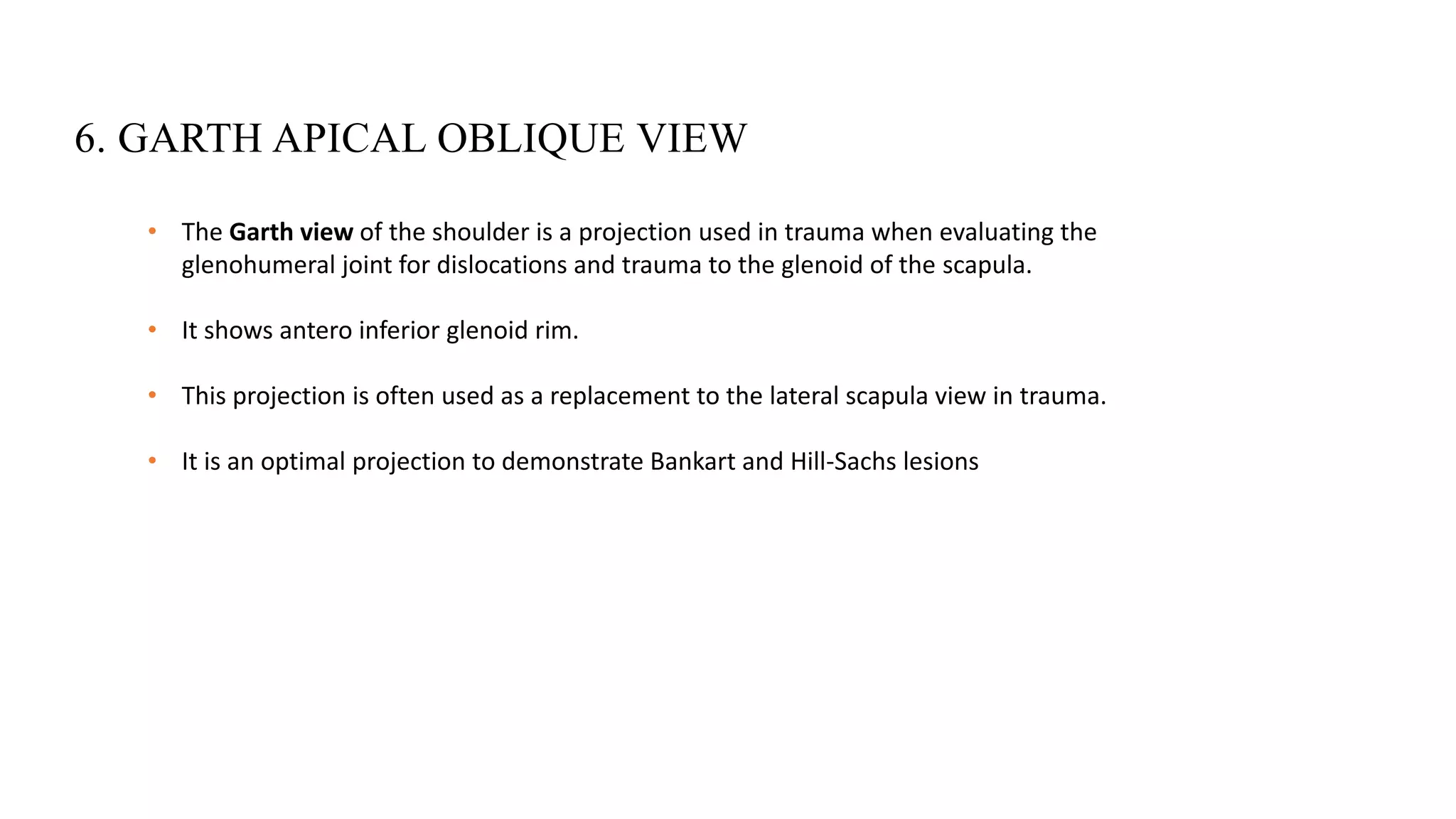 6. GARTH APICAL OBLIQUE VIEW
• The Garth view of the shoulder is a projection used in trauma when evaluating the
glenohumeral joint for dislocations and trauma to the glenoid of the scapula.
• It shows antero inferior glenoid rim.
• This projection is often used as a replacement to the lateral scapula view in trauma.
• It is an optimal projection to demonstrate Bankart and Hill-Sachs lesions
 