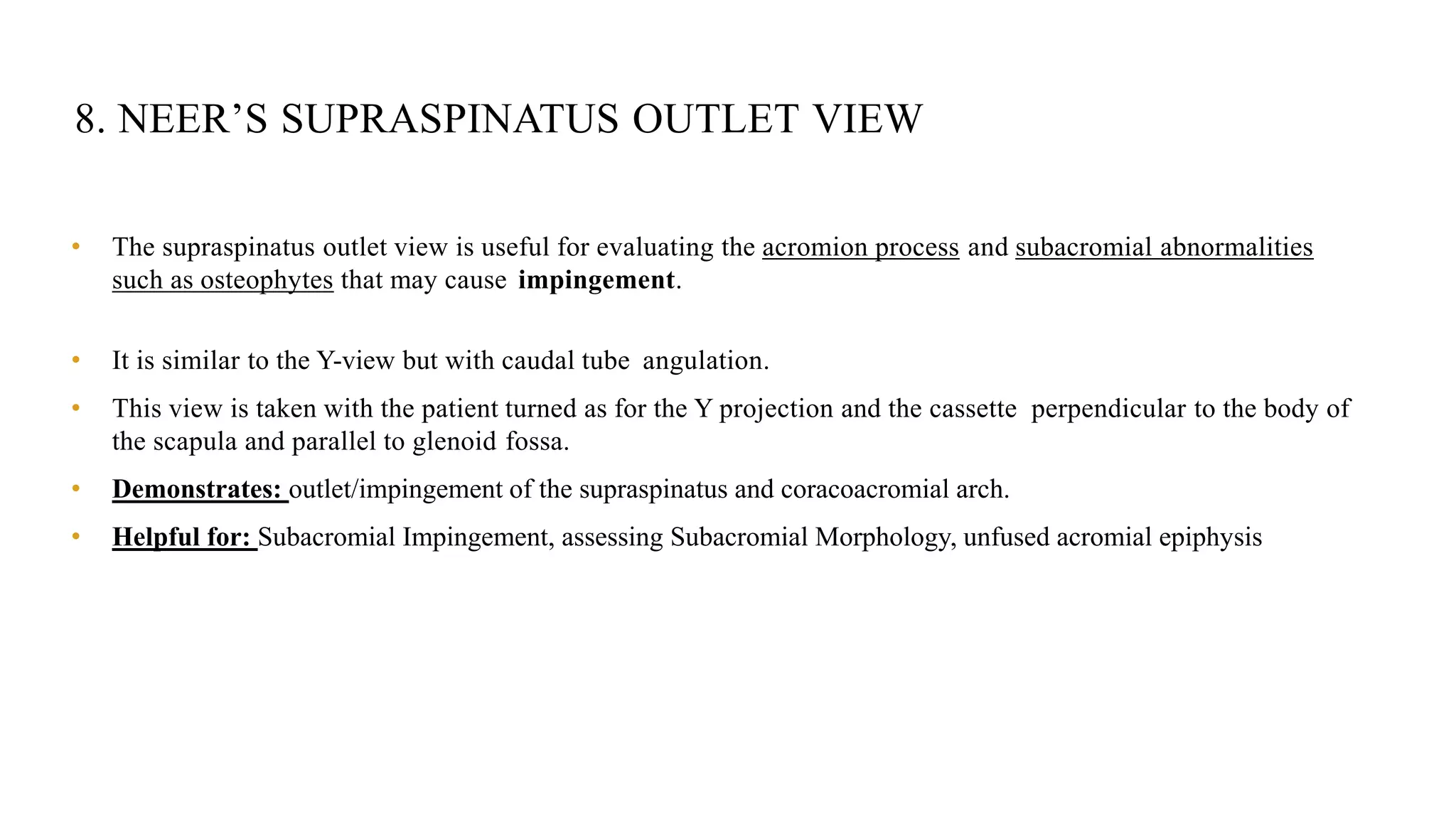 8. NEER’S SUPRASPINATUS OUTLET VIEW
• The supraspinatus outlet view is useful for evaluating the acromion process and subacromial abnormalities
such as osteophytes that may cause impingement.
• It is similar to the Y-view but with caudal tube angulation.
• This view is taken with the patient turned as for the Y projection and the cassette perpendicular to the body of
the scapula and parallel to glenoid fossa.
• Demonstrates: outlet/impingement of the supraspinatus and coracoacromial arch.
• Helpful for: Subacromial Impingement, assessing Subacromial Morphology, unfused acromial epiphysis
 