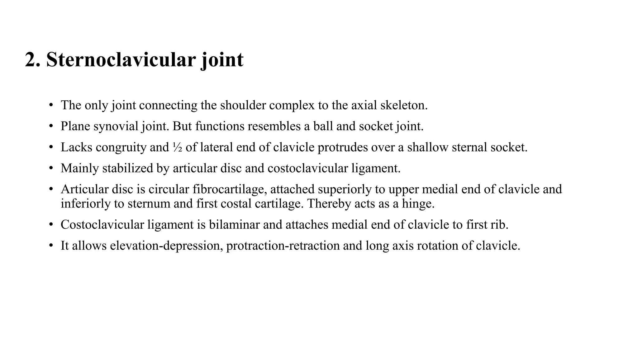2. Sternoclavicular joint
• The only joint connecting the shoulder complex to the axial skeleton.
• Plane synovial joint. But functions resembles a ball and socket joint.
• Lacks congruity and ½ of lateral end of clavicle protrudes over a shallow sternal socket.
• Mainly stabilized by articular disc and costoclavicular ligament.
• Articular disc is circular fibrocartilage, attached superiorly to upper medial end of clavicle and
inferiorly to sternum and first costal cartilage. Thereby acts as a hinge.
• Costoclavicular ligament is bilaminar and attaches medial end of clavicle to first rib.
• It allows elevation-depression, protraction-retraction and long axis rotation of clavicle.
 