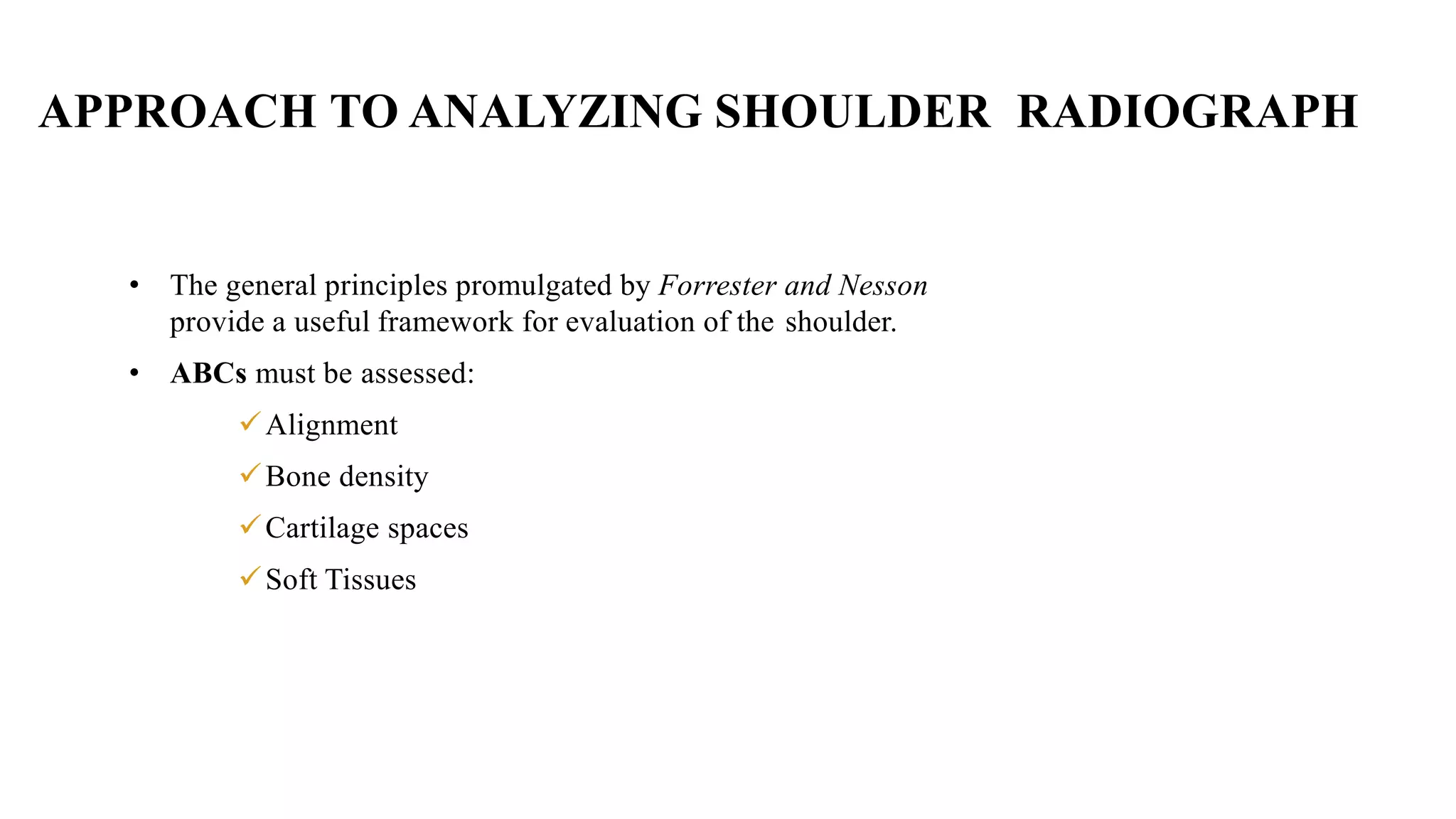 APPROACH TO ANALYZING SHOULDER RADIOGRAPH
• The general principles promulgated by Forrester and Nesson
provide a useful framework for evaluation of the shoulder.
• ABCs must be assessed:
Alignment
Bone density
Cartilage spaces
Soft Tissues
 