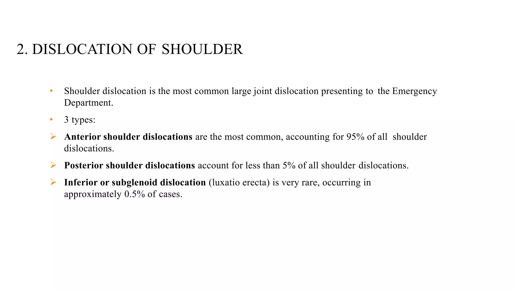 2. DISLOCATION OF SHOULDER
• Shoulder dislocation is the most common large joint dislocation presenting to the Emergency
Department.
• 3 types:
 Anterior shoulder dislocations are the most common, accounting for 95% of all shoulder
dislocations.
 Posterior shoulder dislocations account for less than 5% of all shoulder dislocations.
 Inferior or subglenoid dislocation (luxatio erecta) is very rare, occurring in
approximately 0.5% of cases.
 