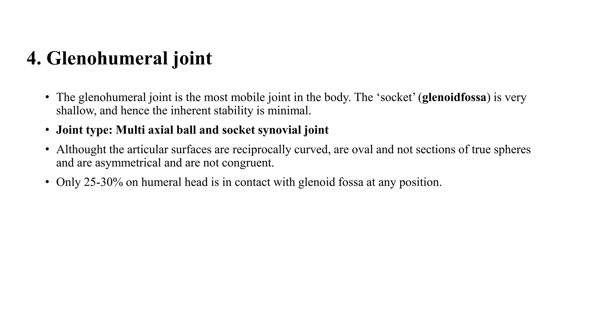 4. Glenohumeral joint
• The glenohumeral joint is the most mobile joint in the body. The ‘socket’ (glenoidfossa) is very
shallow, and hence the inherent stability is minimal.
• Joint type: Multi axial ball and socket synovial joint
• Althought the articular surfaces are reciprocally curved, are oval and not sections of true spheres
and are asymmetrical and are not congruent.
• Only 25-30% on humeral head is in contact with glenoid fossa at any position.
 