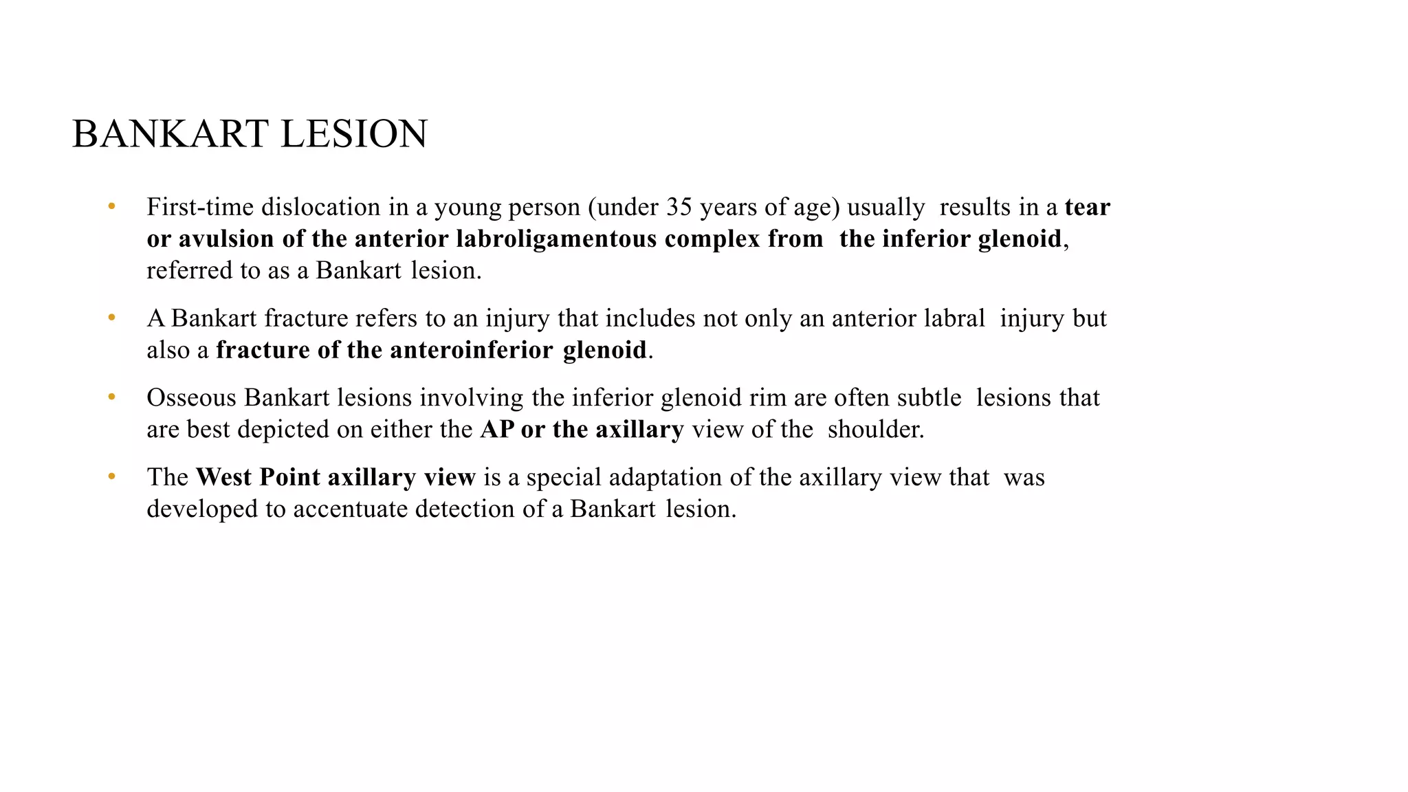 BANKART LESION
• First-time dislocation in a young person (under 35 years of age) usually results in a tear
or avulsion of the anterior labroligamentous complex from the inferior glenoid,
referred to as a Bankart lesion.
• A Bankart fracture refers to an injury that includes not only an anterior labral injury but
also a fracture of the anteroinferior glenoid.
• Osseous Bankart lesions involving the inferior glenoid rim are often subtle lesions that
are best depicted on either the AP or the axillary view of the shoulder.
• The West Point axillary view is a special adaptation of the axillary view that was
developed to accentuate detection of a Bankart lesion.
 