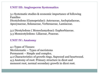 UNIT III: Angiosperm Systematics
3.1 Systematic studies & economic importance of following
Families
Dicotyledons (Gamopetalae): Asteraceae, Asclepiadaceae,
Apocynaceae, Solanaceae, Verbenaceae, Lamiaceae.
3.2 Dicotyledons ( Monoclamydeae): Euphorbiaceae.
3.3 Monocotyledons: Liliaceae, Poaceae.
UNIT IV: Anatomy
4.1 Types of Tissues:
Meristematic – Types of meristems
Permanent – Simple and complex.
4.2 Characteristics of growth rings, Sapwood and heartwood.
4.3 Anatomy of root: Primary structure in dicot and
monocot root, normal secondary growth in dicot root.
 