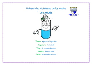 Universidad Autónoma de los Andes
´´UNIANDES´´
Tema: Aparato Digestivo
Asignatura: Anatomía II
Tutor: Dr. Armando Quintana
Nombre: Mauricio Albán
Fecha: 24 de Octubre del 2015
 