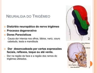NEURALGIA DO TRIGÊMEO 
 Distúrbio neuropático do nervo trigêmeo 
 Processo degenerativo 
 Dores Paroxísticas 
 Causa dor intensa nos olhos, lábios, nariz, couro 
cabeludo, testa e mandibula 
 Dor desencadeada por certas expressões 
faciais, reflexos, toque ou até vento. 
 Dor na região da face e a região dos ramos do 
trigêmeo afetados. 
 