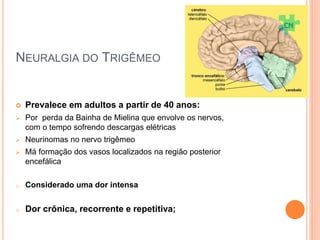 NEURALGIA DO TRIGÊMEO 
 Prevalece em adultos a partir de 40 anos: 
 Por perda da Bainha de Mielina que envolve os nervos, 
com o tempo sofrendo descargas elétricas 
 Neurinomas no nervo trigêmeo 
 Má formação dos vasos localizados na região posterior 
encefálica 
o Considerado uma dor intensa 
o Dor crônica, recorrente e repetitiva; 
