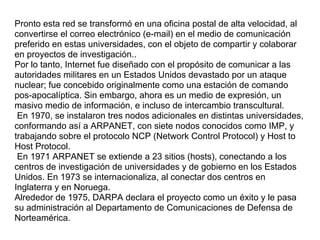 Pronto esta red se transformó en una oficina postal de alta velocidad, al
convertirse el correo electrónico (e-mail) en el medio de comunicación
preferido en estas universidades, con el objeto de compartir y colaborar
en proyectos de investigación..
Por lo tanto, Internet fue diseñado con el propósito de comunicar a las
autoridades militares en un Estados Unidos devastado por un ataque
nuclear; fue concebido originalmente como una estación de comando
pos-apocalíptica. Sin embargo, ahora es un medio de expresión, un
masivo medio de información, e incluso de intercambio transcultural.
 En 1970, se instalaron tres nodos adicionales en distintas universidades,
conformando así a ARPANET, con siete nodos conocidos como IMP, y
trabajando sobre el protocolo NCP (Network Control Protocol) y Host to
Host Protocol.
 En 1971 ARPANET se extiende a 23 sitios (hosts), conectando a los
centros de investigación de universidades y de gobierno en los Estados
Unidos. En 1973 se internacionaliza, al conectar dos centros en
Inglaterra y en Noruega.
Alrededor de 1975, DARPA declara el proyecto como un éxito y le pasa
su administración al Departamento de Comunicaciones de Defensa de
Norteamérica.
 