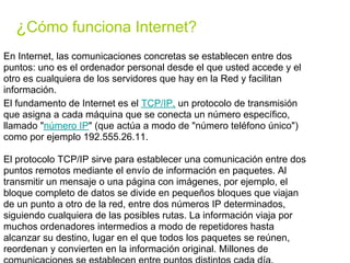 ¿Cómo funciona Internet?
En Internet, las comunicaciones concretas se establecen entre dos
puntos: uno es el ordenador personal desde el que usted accede y el
otro es cualquiera de los servidores que hay en la Red y facilitan
información.
El fundamento de Internet es el TCP/IP, un protocolo de transmisión
que asigna a cada máquina que se conecta un número específico,
llamado "número IP" (que actúa a modo de "número teléfono único")
como por ejemplo 192.555.26.11.

El protocolo TCP/IP sirve para establecer una comunicación entre dos
puntos remotos mediante el envío de información en paquetes. Al
transmitir un mensaje o una página con imágenes, por ejemplo, el
bloque completo de datos se divide en pequeños bloques que viajan
de un punto a otro de la red, entre dos números IP determinados,
siguiendo cualquiera de las posibles rutas. La información viaja por
muchos ordenadores intermedios a modo de repetidores hasta
alcanzar su destino, lugar en el que todos los paquetes se reúnen,
reordenan y convierten en la información original. Millones de
 