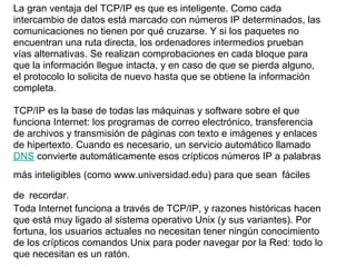La gran ventaja del TCP/IP es que es inteligente. Como cada
intercambio de datos está marcado con números IP determinados, las
comunicaciones no tienen por qué cruzarse. Y si los paquetes no
encuentran una ruta directa, los ordenadores intermedios prueban
vías alternativas. Se realizan comprobaciones en cada bloque para
que la información llegue intacta, y en caso de que se pierda alguno,
el protocolo lo solicita de nuevo hasta que se obtiene la información
completa.

TCP/IP es la base de todas las máquinas y software sobre el que
funciona Internet: los programas de correo electrónico, transferencia
de archivos y transmisión de páginas con texto e imágenes y enlaces
de hipertexto. Cuando es necesario, un servicio automático llamado
DNS convierte automáticamente esos crípticos números IP a palabras
más inteligibles (como www.universidad.edu) para que sean fáciles

de recordar.
Toda Internet funciona a través de TCP/IP, y razones históricas hacen
que está muy ligado al sistema operativo Unix (y sus variantes). Por
fortuna, los usuarios actuales no necesitan tener ningún conocimiento
de los crípticos comandos Unix para poder navegar por la Red: todo lo
que necesitan es un ratón.
 